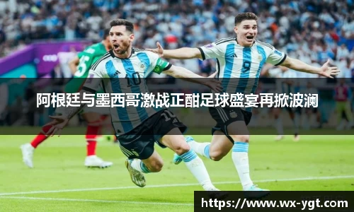 阿根廷与墨西哥激战正酣足球盛宴再掀波澜